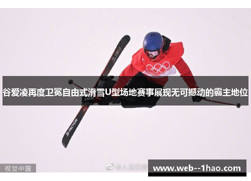谷爱凌再度卫冕自由式滑雪U型场地赛事展现无可撼动的霸主地位