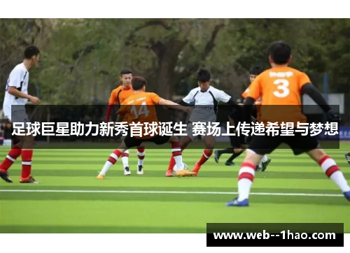 足球巨星助力新秀首球诞生 赛场上传递希望与梦想 足球巨星助力新秀首球诞生 赛场上传递希望与梦想