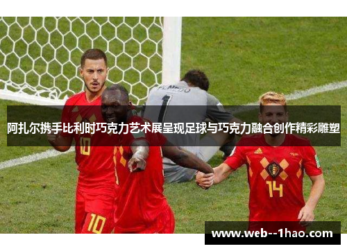 阿扎尔携手比利时巧克力艺术展呈现足球与巧克力融合创作精彩雕塑