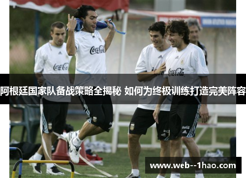 阿根廷国家队备战策略全揭秘 如何为终极训练打造完美阵容