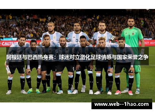 阿根廷与巴西热身赛：球迷对立激化足球情感与国家荣誉之争