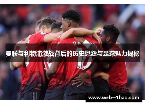 曼联与利物浦激战背后的历史恩怨与足球魅力揭秘